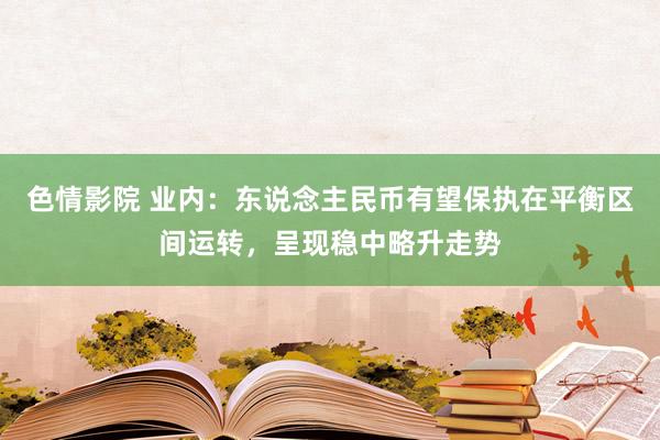 色情影院 业内：东说念主民币有望保执在平衡区间运转，呈现稳中略升走势