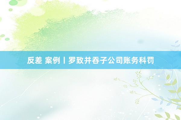 反差 案例丨罗致并吞子公司账务科罚