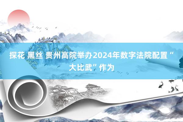 探花 黑丝 贵州高院举办2024年数字法院配置“大比武”作为