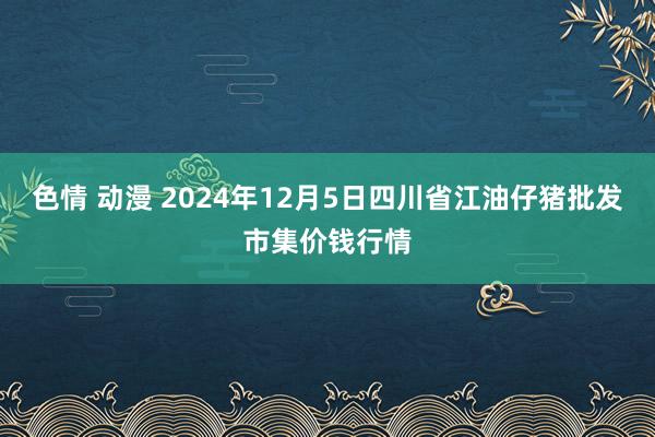 色情 动漫 2024年12月5日四川省江油仔猪批发市集价钱行情