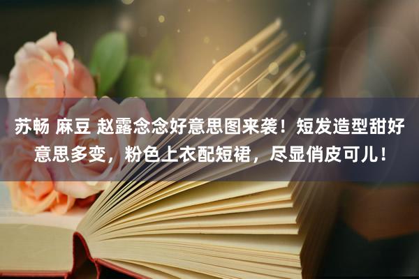 苏畅 麻豆 赵露念念好意思图来袭！短发造型甜好意思多变，粉色上衣配短裙，尽显俏皮可儿！