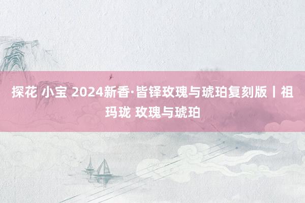 探花 小宝 2024新香·皆铎玫瑰与琥珀复刻版丨祖玛珑 玫瑰与琥珀