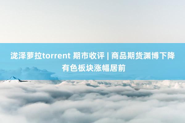 泷泽萝拉torrent 期市收评 | 商品期货渊博下降 有色板块涨幅居前