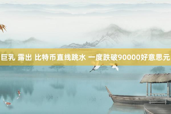 巨乳 露出 比特币直线跳水 一度跌破90000好意思元