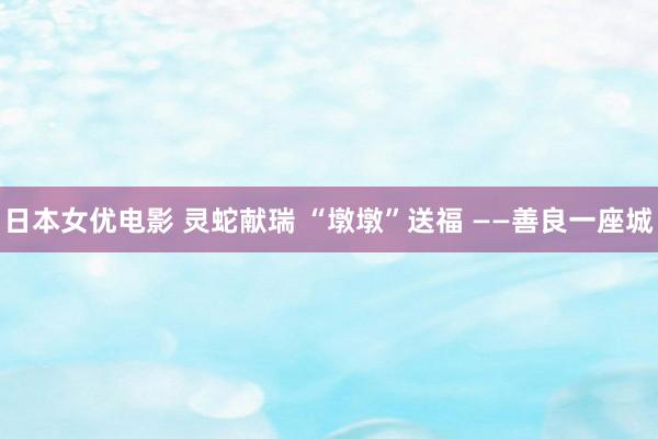 日本女优电影 灵蛇献瑞 “墩墩”送福 ——善良一座城