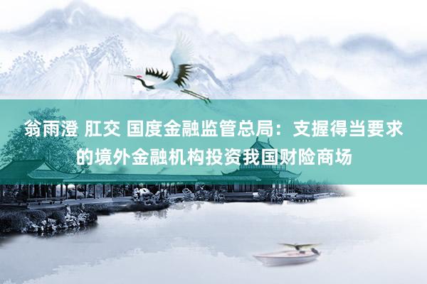 翁雨澄 肛交 国度金融监管总局：支握得当要求的境外金融机构投资我国财险商场