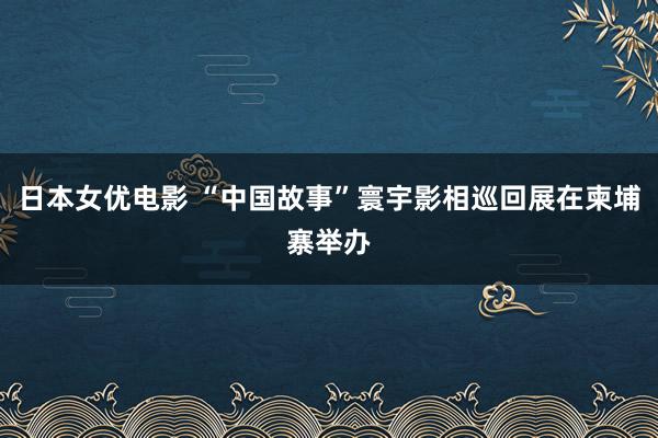 日本女优电影 “中国故事”寰宇影相巡回展在柬埔寨举办