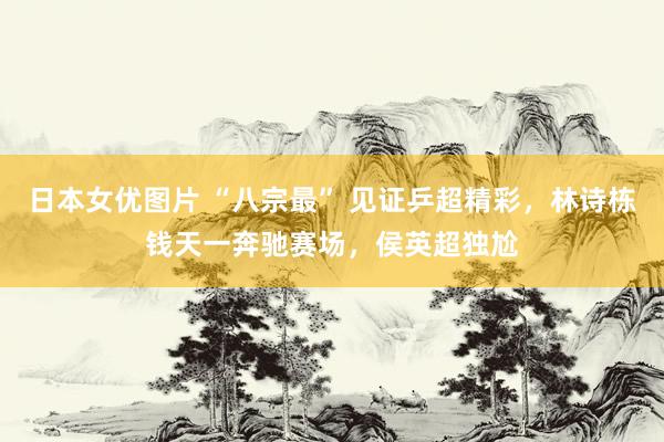 日本女优图片 “八宗最” 见证乒超精彩，林诗栋钱天一奔驰赛场，侯英超独尬