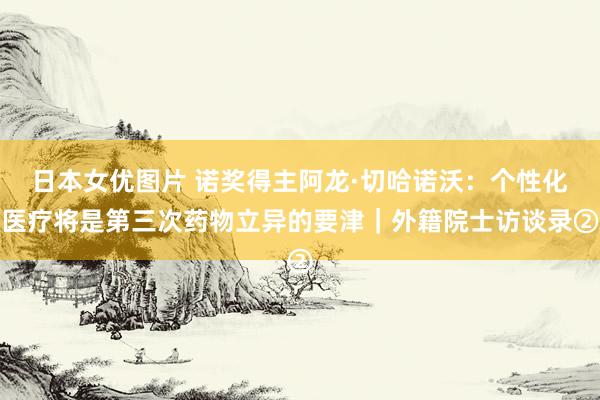 日本女优图片 诺奖得主阿龙·切哈诺沃：个性化医疗将是第三次药物立异的要津｜外籍院士访谈录②