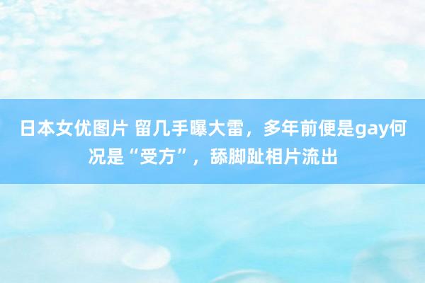 日本女优图片 留几手曝大雷，多年前便是gay何况是“受方”，舔脚趾相片流出