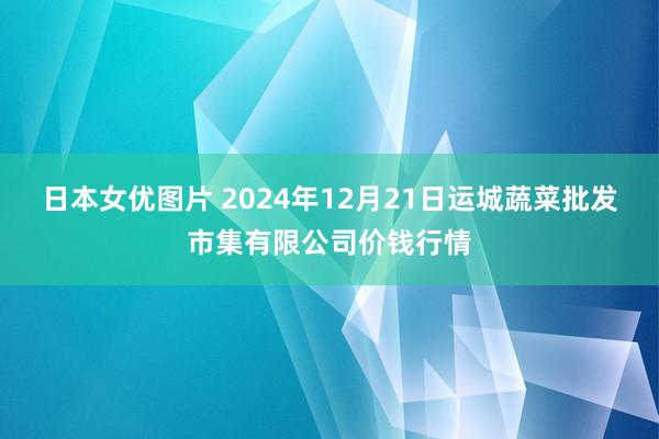 日本女优图片 2024年12月21日运城蔬菜批发市集有限公司价钱行情