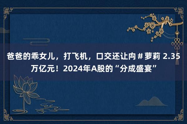 爸爸的乖女儿，打飞机，口交还让禸＃萝莉 2.35万亿元！2024年A股的“分成盛宴”