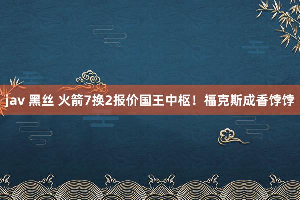 jav 黑丝 火箭7换2报价国王中枢！福克斯成香饽饽