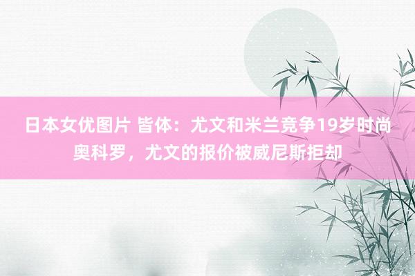 日本女优图片 皆体：尤文和米兰竞争19岁时尚奥科罗，尤文的报价被威尼斯拒却