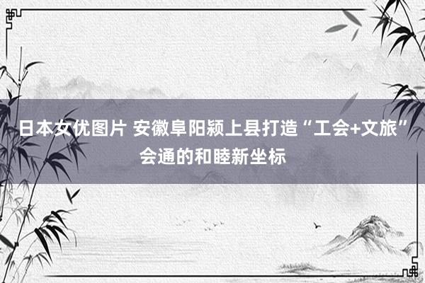 日本女优图片 安徽阜阳颍上县打造“工会+文旅”会通的和睦新坐标