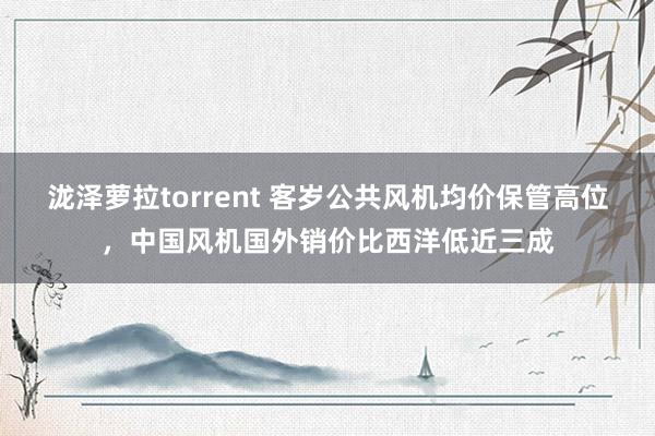 泷泽萝拉torrent 客岁公共风机均价保管高位，中国风机国外销价比西洋低近三成