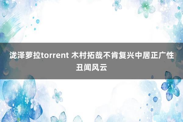 泷泽萝拉torrent 木村拓哉不肯复兴中居正广性丑闻风云