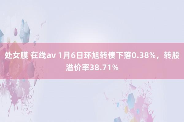 处女膜 在线av 1月6日环旭转债下落0.38%，转股溢价率38.71%