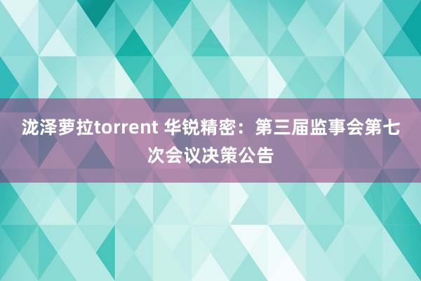泷泽萝拉torrent 华锐精密：第三届监事会第七次会议决策公告