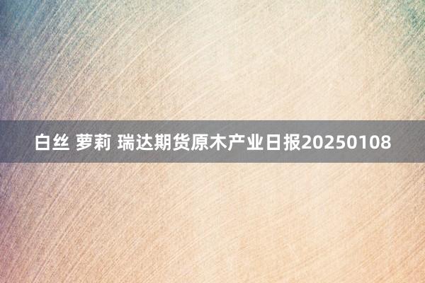 白丝 萝莉 瑞达期货原木产业日报20250108