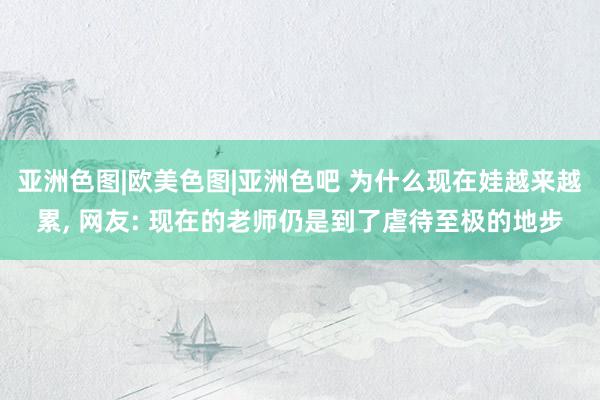 亚洲色图|欧美色图|亚洲色吧 为什么现在娃越来越累， 网友: 现在的老师仍是到了虐待至极的地步
