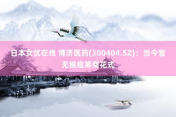 日本女优在线 博济医药(300404.SZ)：当今暂无猴痘筹商花式