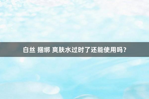 白丝 捆绑 爽肤水过时了还能使用吗？