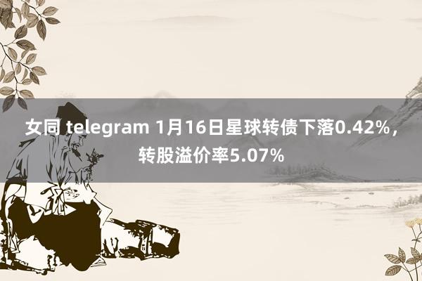 女同 telegram 1月16日星球转债下落0.42%，转股溢价率5.07%