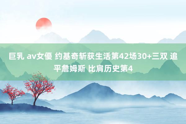 巨乳 av女優 约基奇斩获生活第42场30+三双 追平詹姆斯 比肩历史第4