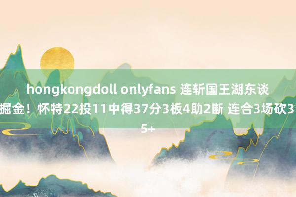 hongkongdoll onlyfans 连斩国王湖东谈主掘金！怀特22投11中得37分3板4助2断 连合3场砍35+