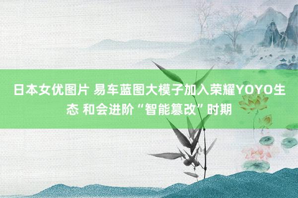 日本女优图片 易车蓝图大模子加入荣耀YOYO生态 和会进阶“智能篡改”时期