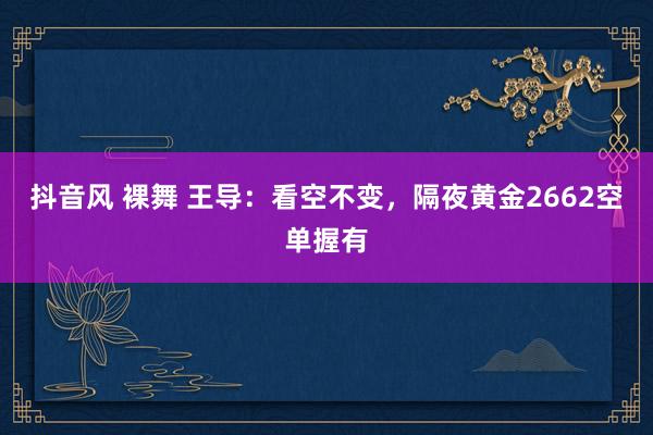 抖音风 裸舞 王导：看空不变，隔夜黄金2662空单握有