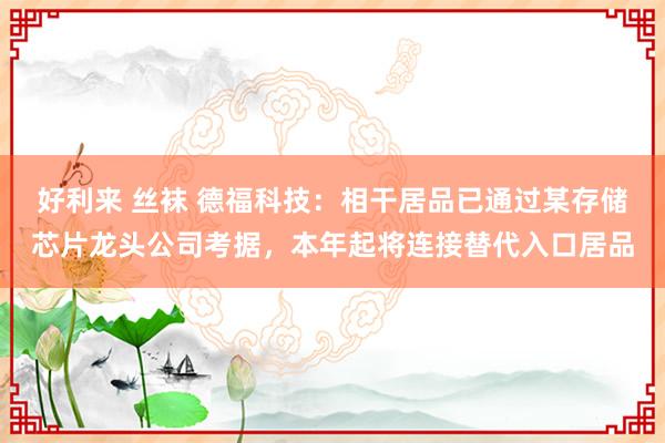 好利来 丝袜 德福科技：相干居品已通过某存储芯片龙头公司考据，本年起将连接替代入口居品