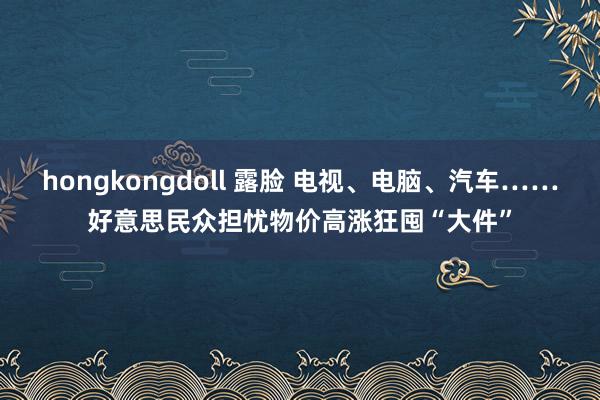 hongkongdoll 露脸 电视、电脑、汽车……好意思民众担忧物价高涨狂囤“大件”